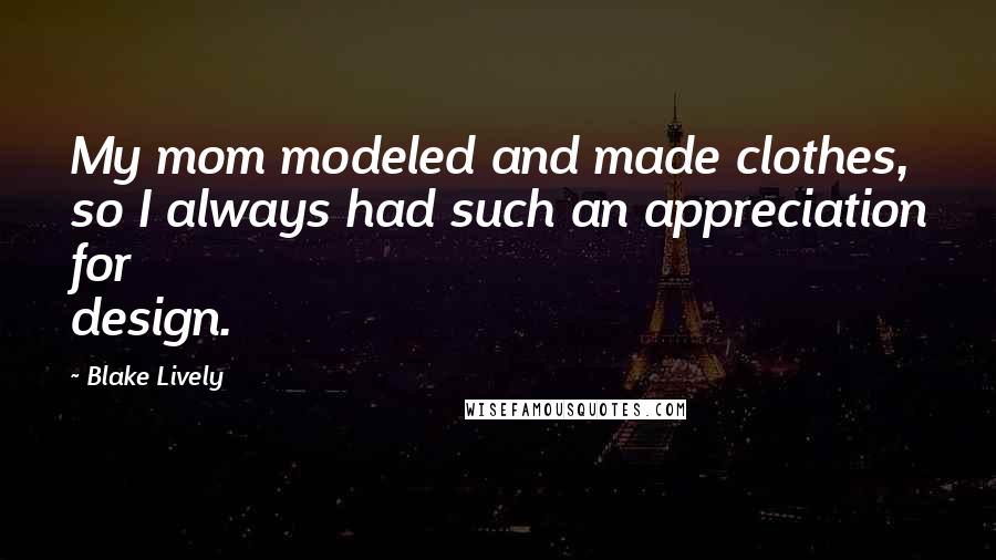 Blake Lively Quotes: My mom modeled and made clothes, so I always had such an appreciation for design.