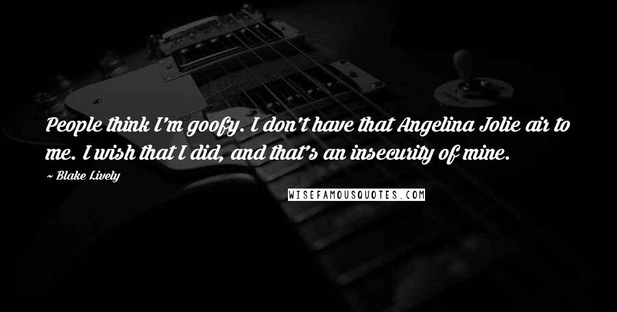 Blake Lively Quotes: People think I'm goofy. I don't have that Angelina Jolie air to me. I wish that I did, and that's an insecurity of mine.