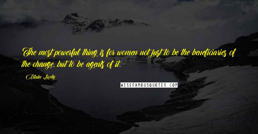 Blake Lively Quotes: The most powerful thing is for women not just to be the beneficiaries of the change, but to be agents of it.