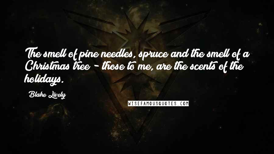 Blake Lively Quotes: The smell of pine needles, spruce and the smell of a Christmas tree - those to me, are the scents of the holidays.