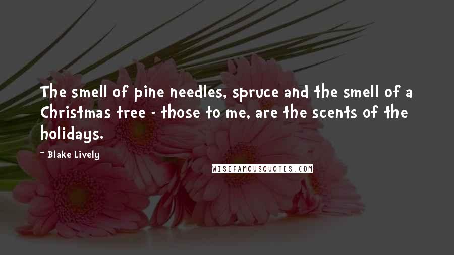 Blake Lively Quotes: The smell of pine needles, spruce and the smell of a Christmas tree - those to me, are the scents of the holidays.