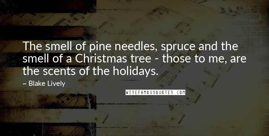 Blake Lively Quotes: The smell of pine needles, spruce and the smell of a Christmas tree - those to me, are the scents of the holidays.