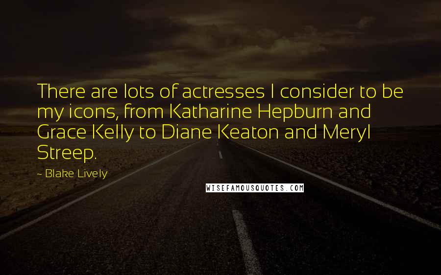 Blake Lively Quotes: There are lots of actresses I consider to be my icons, from Katharine Hepburn and Grace Kelly to Diane Keaton and Meryl Streep.