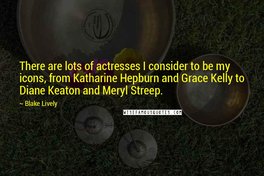 Blake Lively Quotes: There are lots of actresses I consider to be my icons, from Katharine Hepburn and Grace Kelly to Diane Keaton and Meryl Streep.