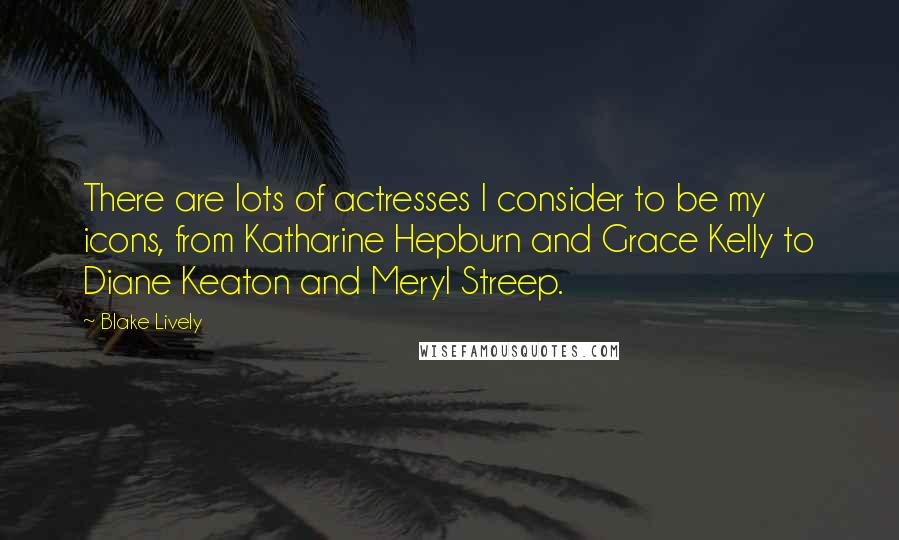 Blake Lively Quotes: There are lots of actresses I consider to be my icons, from Katharine Hepburn and Grace Kelly to Diane Keaton and Meryl Streep.