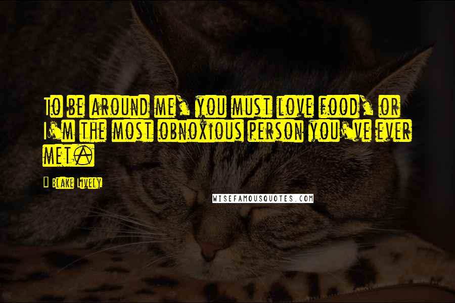 Blake Lively Quotes: To be around me, you must love food, or I'm the most obnoxious person you've ever met.