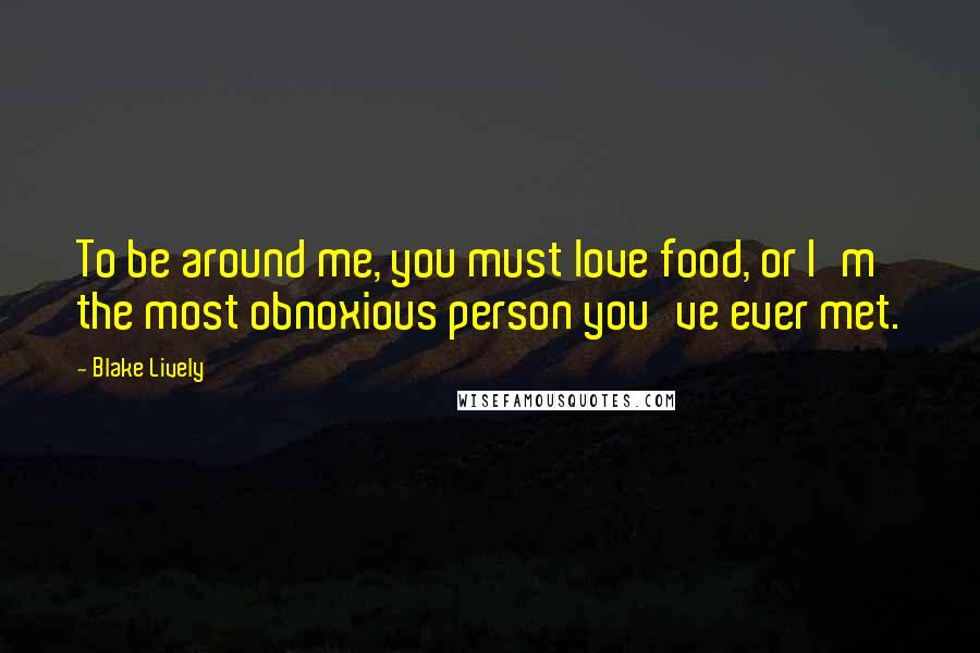 Blake Lively Quotes: To be around me, you must love food, or I'm the most obnoxious person you've ever met.