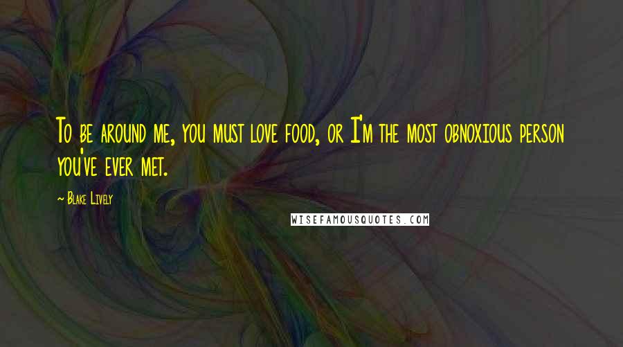 Blake Lively Quotes: To be around me, you must love food, or I'm the most obnoxious person you've ever met.