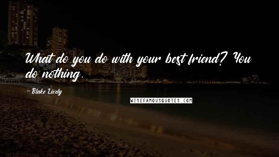 Blake Lively Quotes: What do you do with your best friend? You do nothing.