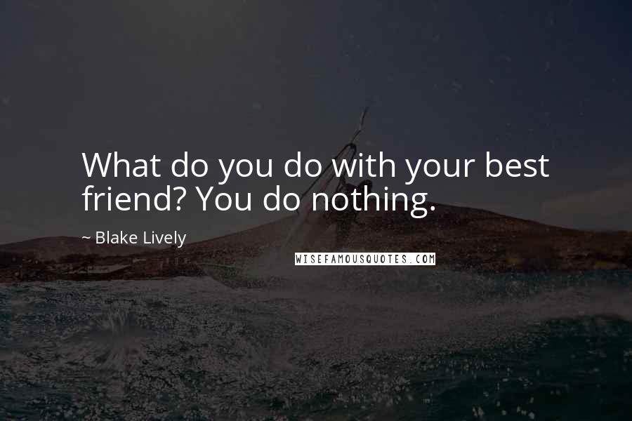 Blake Lively Quotes: What do you do with your best friend? You do nothing.