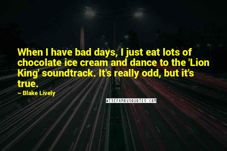 Blake Lively Quotes: When I have bad days, I just eat lots of chocolate ice cream and dance to the 'Lion King' soundtrack. It's really odd, but it's true.