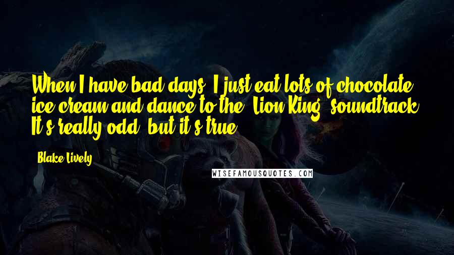 Blake Lively Quotes: When I have bad days, I just eat lots of chocolate ice cream and dance to the 'Lion King' soundtrack. It's really odd, but it's true.