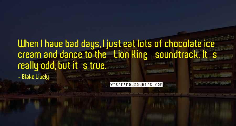 Blake Lively Quotes: When I have bad days, I just eat lots of chocolate ice cream and dance to the 'Lion King' soundtrack. It's really odd, but it's true.