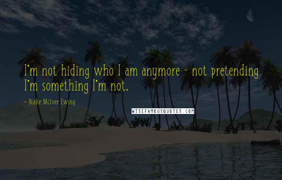 Blake McIver Ewing Quotes: I'm not hiding who I am anymore - not pretending I'm something I'm not.