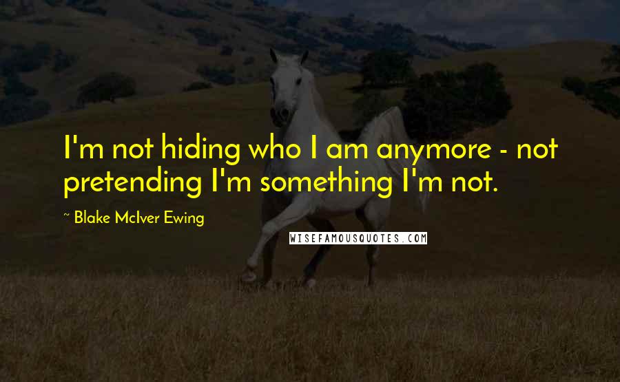 Blake McIver Ewing Quotes: I'm not hiding who I am anymore - not pretending I'm something I'm not.