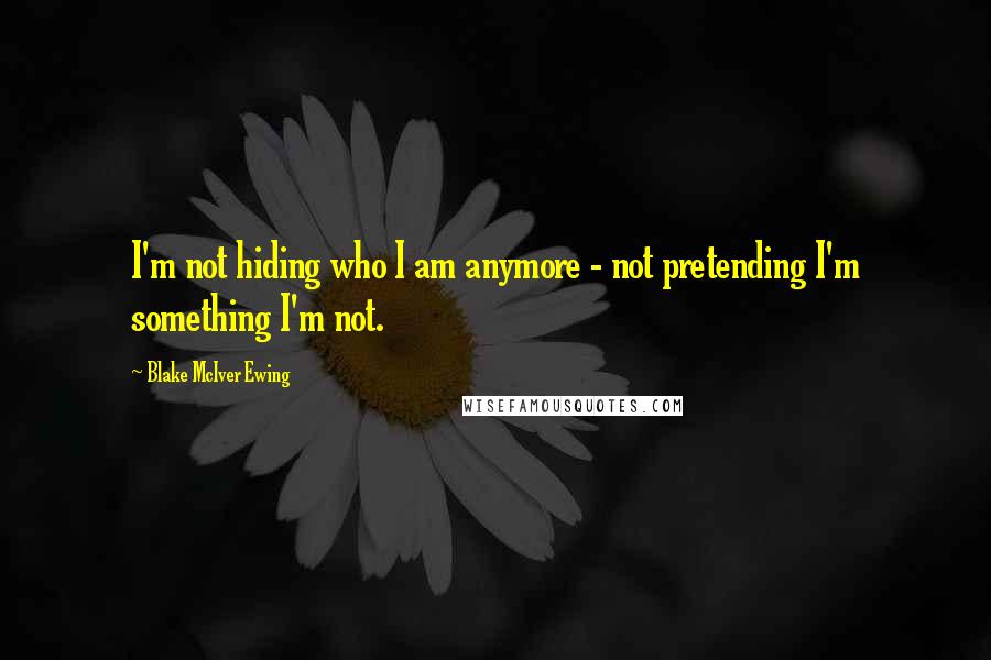 Blake McIver Ewing Quotes: I'm not hiding who I am anymore - not pretending I'm something I'm not.