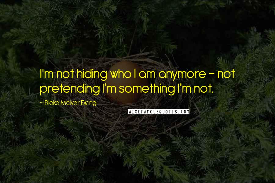 Blake McIver Ewing Quotes: I'm not hiding who I am anymore - not pretending I'm something I'm not.