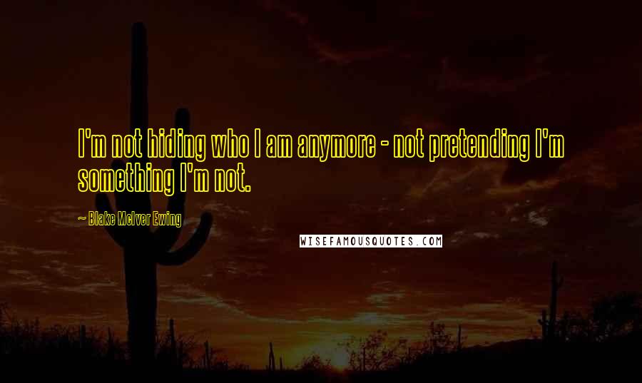 Blake McIver Ewing Quotes: I'm not hiding who I am anymore - not pretending I'm something I'm not.