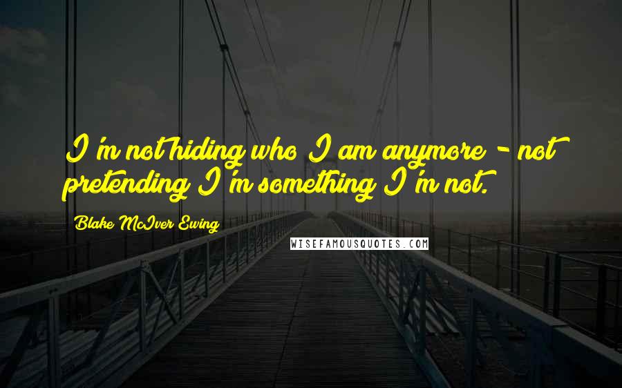 Blake McIver Ewing Quotes: I'm not hiding who I am anymore - not pretending I'm something I'm not.