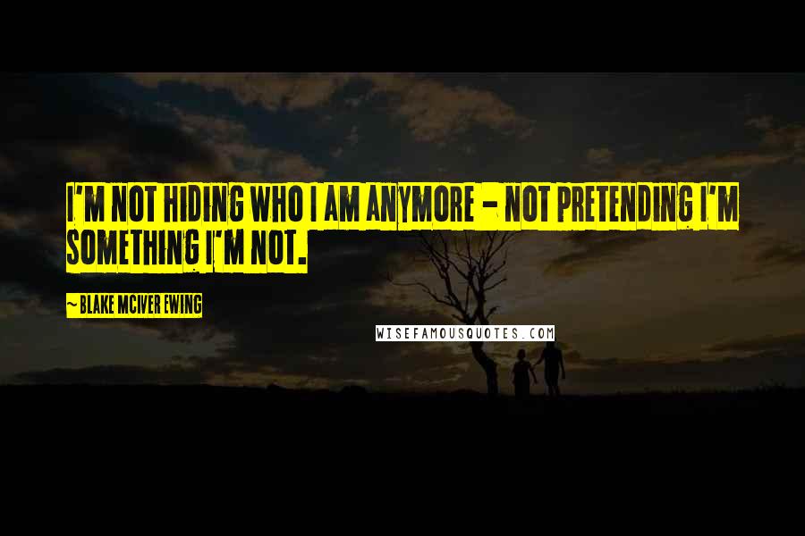 Blake McIver Ewing Quotes: I'm not hiding who I am anymore - not pretending I'm something I'm not.