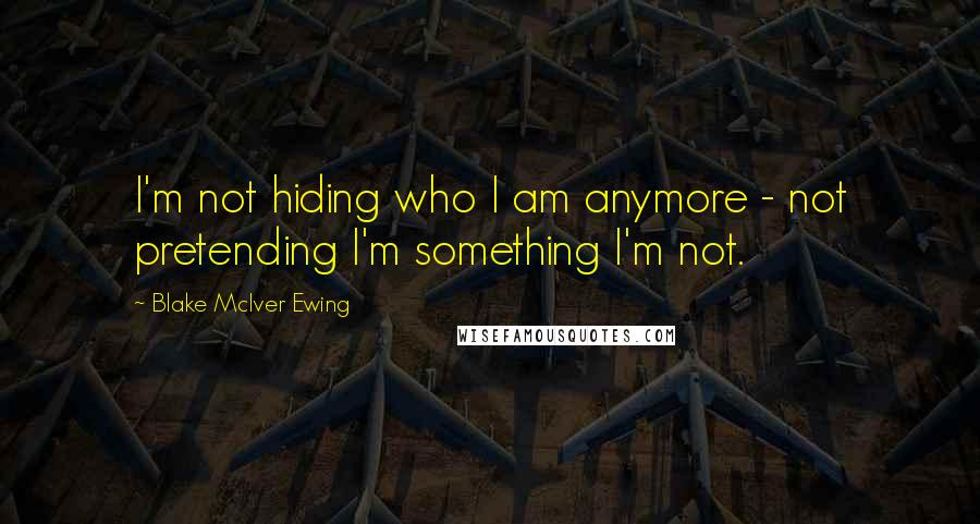 Blake McIver Ewing Quotes: I'm not hiding who I am anymore - not pretending I'm something I'm not.
