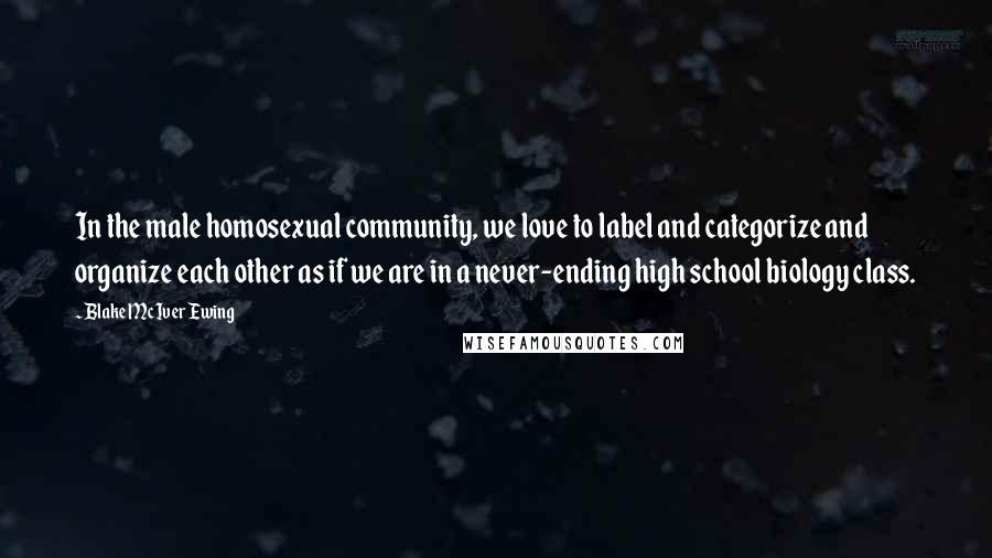 Blake McIver Ewing Quotes: In the male homosexual community, we love to label and categorize and organize each other as if we are in a never-ending high school biology class.