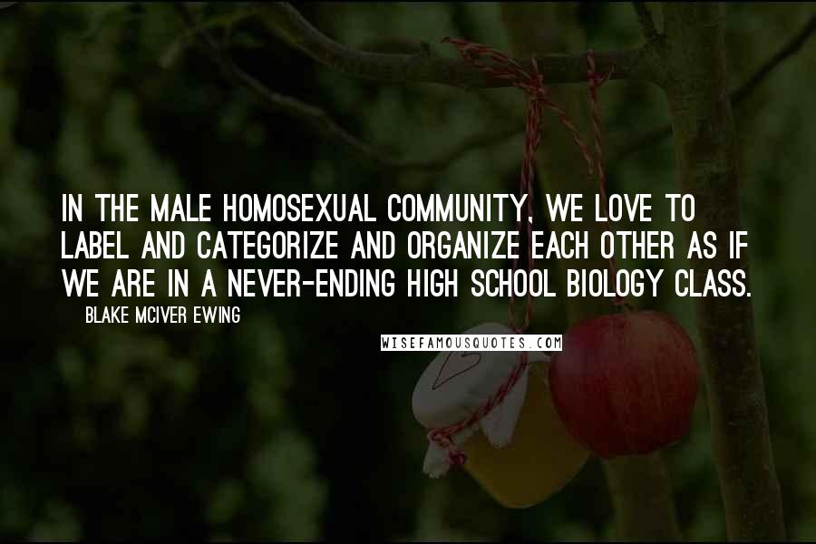 Blake McIver Ewing Quotes: In the male homosexual community, we love to label and categorize and organize each other as if we are in a never-ending high school biology class.
