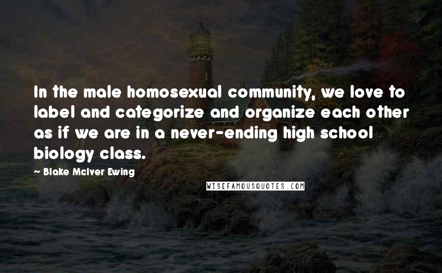 Blake McIver Ewing Quotes: In the male homosexual community, we love to label and categorize and organize each other as if we are in a never-ending high school biology class.