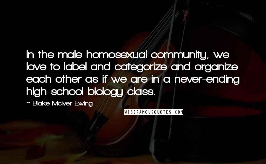 Blake McIver Ewing Quotes: In the male homosexual community, we love to label and categorize and organize each other as if we are in a never-ending high school biology class.