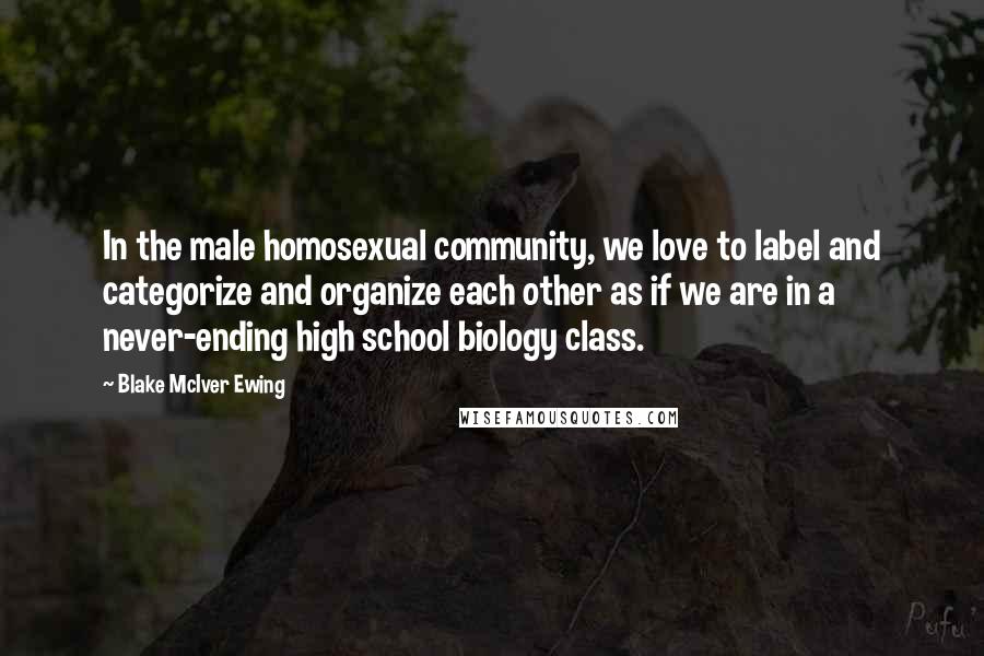 Blake McIver Ewing Quotes: In the male homosexual community, we love to label and categorize and organize each other as if we are in a never-ending high school biology class.