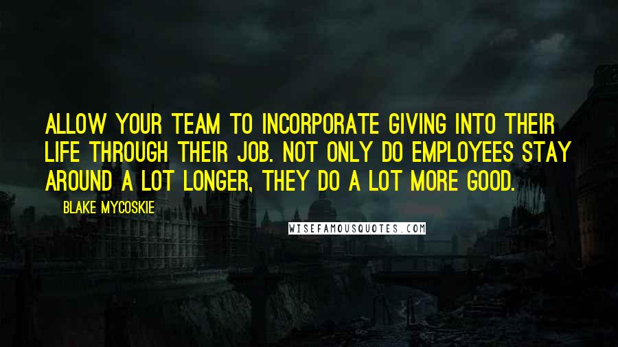 Blake Mycoskie Quotes: Allow your team to incorporate giving into their life through their job. Not only do employees stay around a lot longer, they do a lot more good.