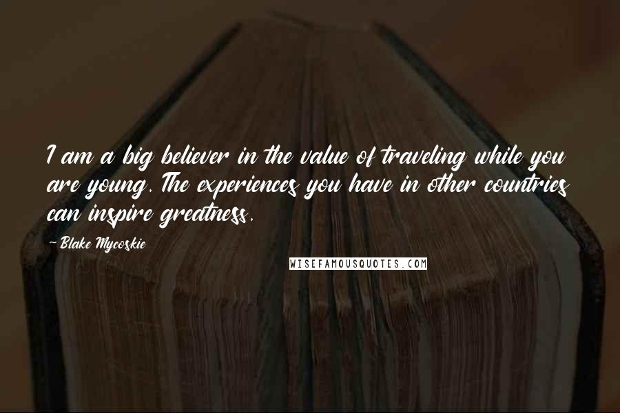 Blake Mycoskie Quotes: I am a big believer in the value of traveling while you are young. The experiences you have in other countries can inspire greatness.