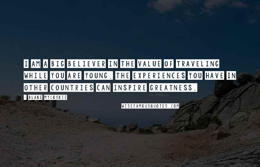 Blake Mycoskie Quotes: I am a big believer in the value of traveling while you are young. The experiences you have in other countries can inspire greatness.