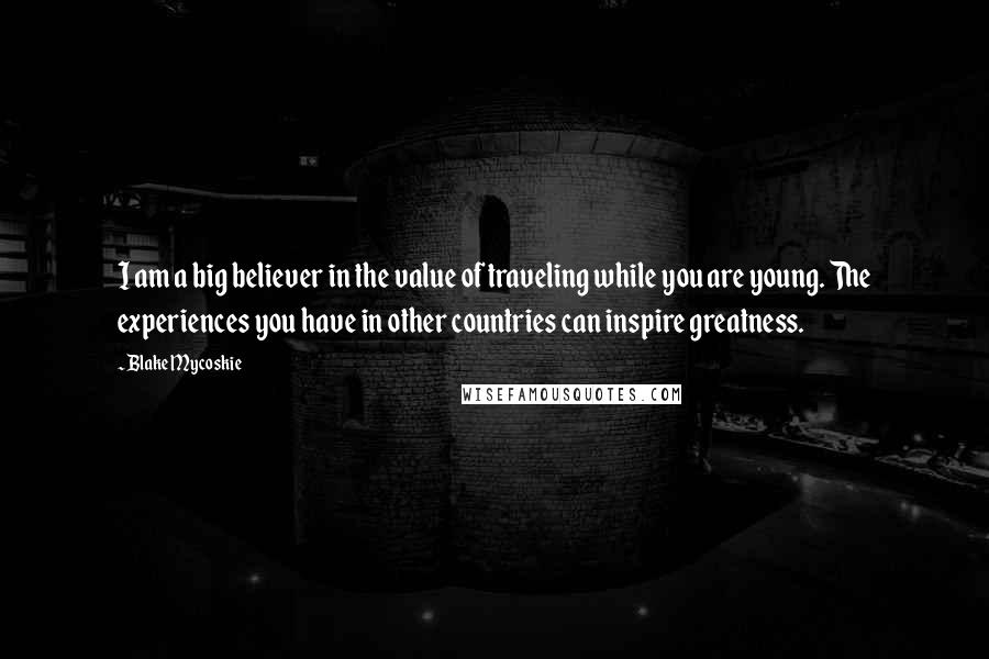 Blake Mycoskie Quotes: I am a big believer in the value of traveling while you are young. The experiences you have in other countries can inspire greatness.