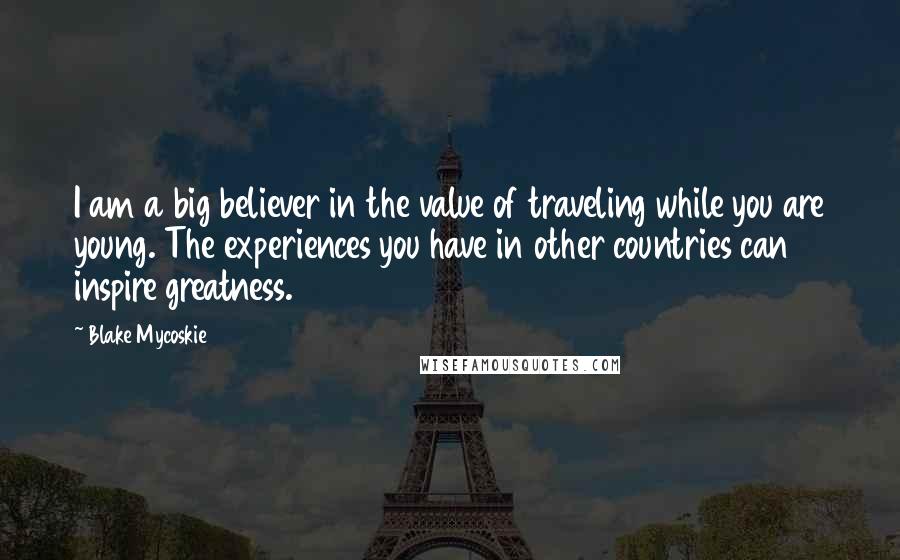 Blake Mycoskie Quotes: I am a big believer in the value of traveling while you are young. The experiences you have in other countries can inspire greatness.