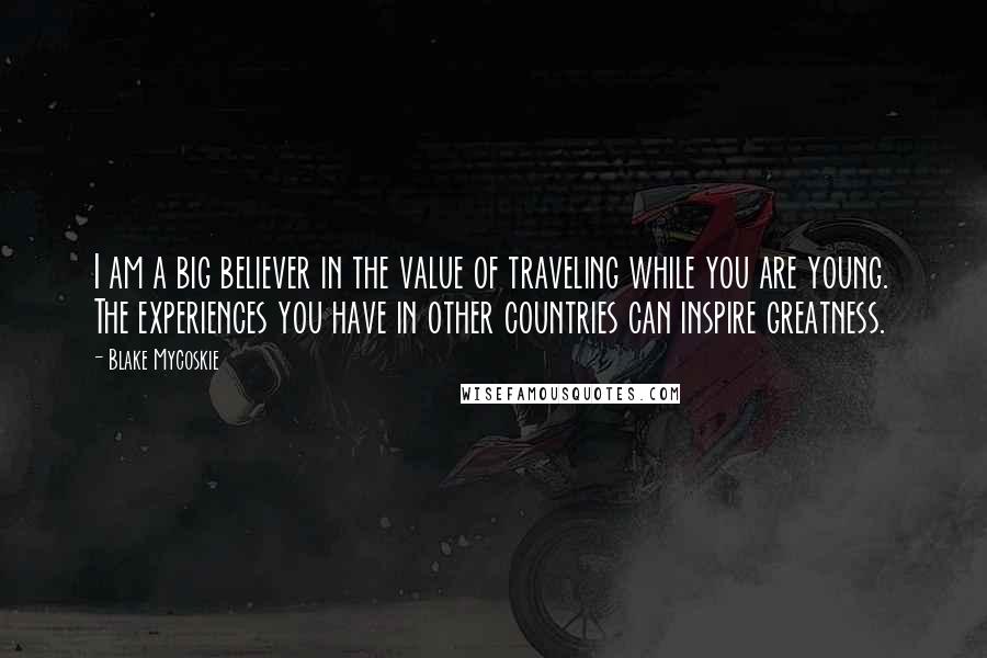 Blake Mycoskie Quotes: I am a big believer in the value of traveling while you are young. The experiences you have in other countries can inspire greatness.