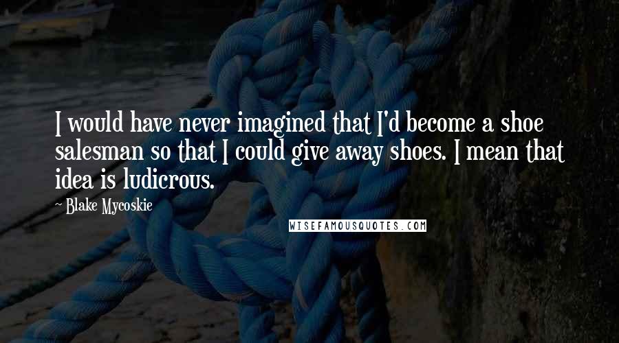 Blake Mycoskie Quotes: I would have never imagined that I'd become a shoe salesman so that I could give away shoes. I mean that idea is ludicrous.