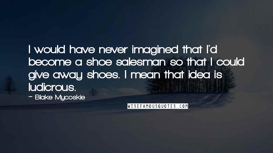 Blake Mycoskie Quotes: I would have never imagined that I'd become a shoe salesman so that I could give away shoes. I mean that idea is ludicrous.