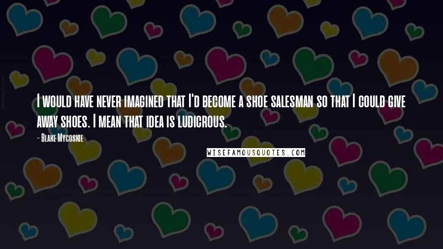 Blake Mycoskie Quotes: I would have never imagined that I'd become a shoe salesman so that I could give away shoes. I mean that idea is ludicrous.