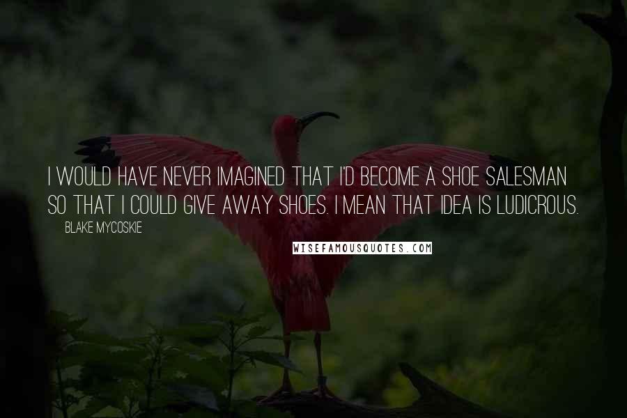 Blake Mycoskie Quotes: I would have never imagined that I'd become a shoe salesman so that I could give away shoes. I mean that idea is ludicrous.