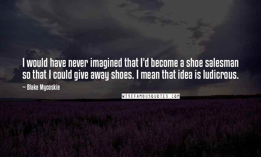 Blake Mycoskie Quotes: I would have never imagined that I'd become a shoe salesman so that I could give away shoes. I mean that idea is ludicrous.