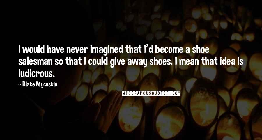 Blake Mycoskie Quotes: I would have never imagined that I'd become a shoe salesman so that I could give away shoes. I mean that idea is ludicrous.