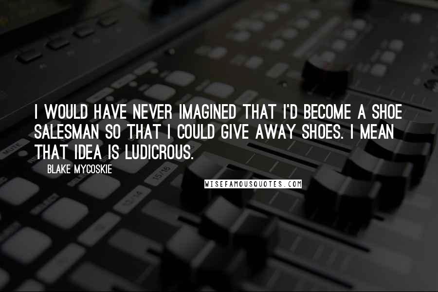 Blake Mycoskie Quotes: I would have never imagined that I'd become a shoe salesman so that I could give away shoes. I mean that idea is ludicrous.