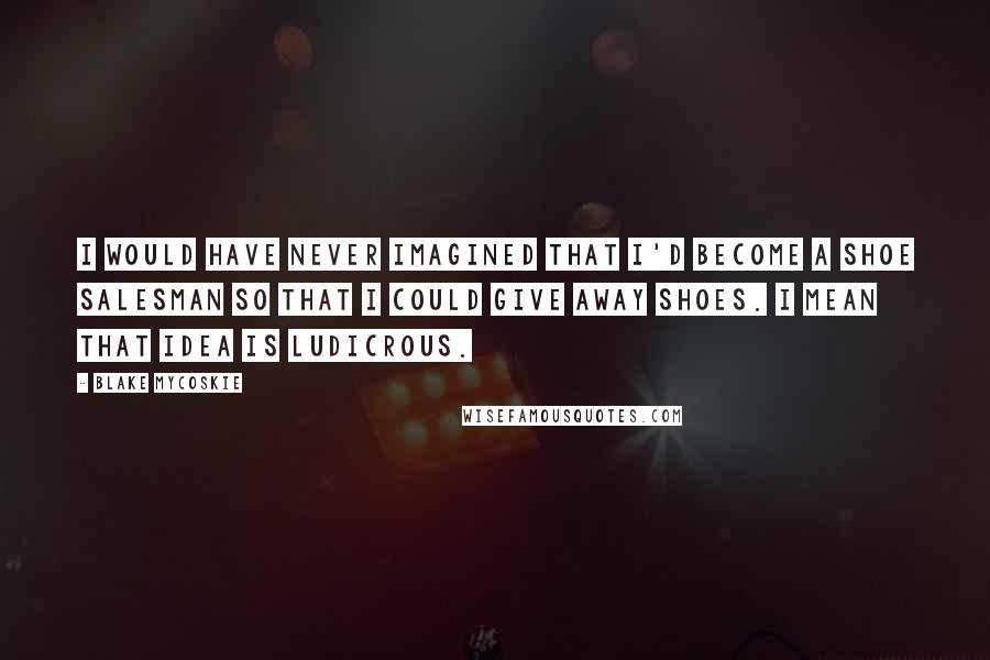 Blake Mycoskie Quotes: I would have never imagined that I'd become a shoe salesman so that I could give away shoes. I mean that idea is ludicrous.