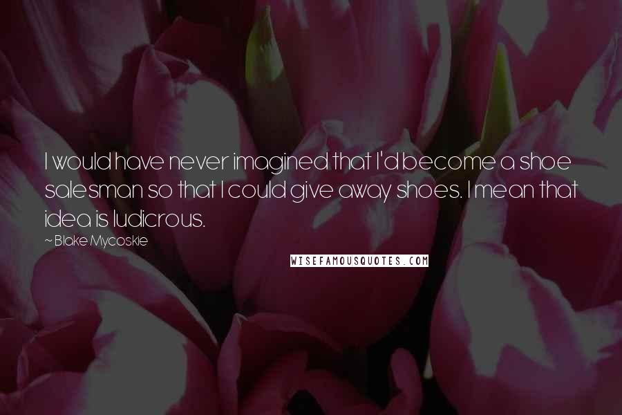 Blake Mycoskie Quotes: I would have never imagined that I'd become a shoe salesman so that I could give away shoes. I mean that idea is ludicrous.