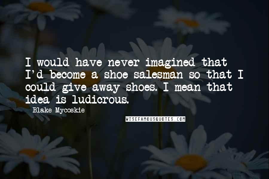 Blake Mycoskie Quotes: I would have never imagined that I'd become a shoe salesman so that I could give away shoes. I mean that idea is ludicrous.