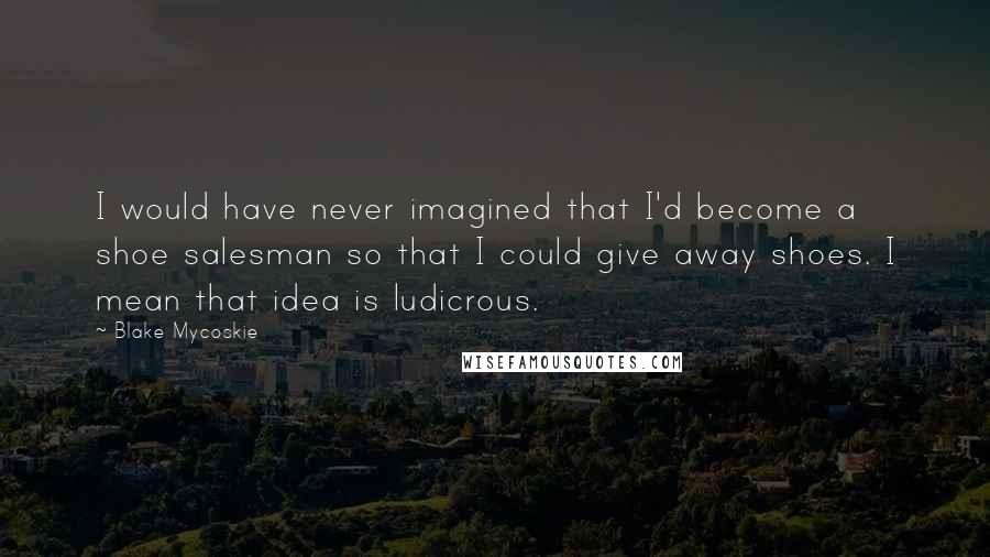 Blake Mycoskie Quotes: I would have never imagined that I'd become a shoe salesman so that I could give away shoes. I mean that idea is ludicrous.