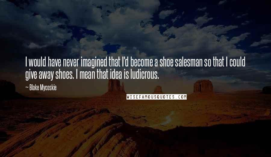 Blake Mycoskie Quotes: I would have never imagined that I'd become a shoe salesman so that I could give away shoes. I mean that idea is ludicrous.