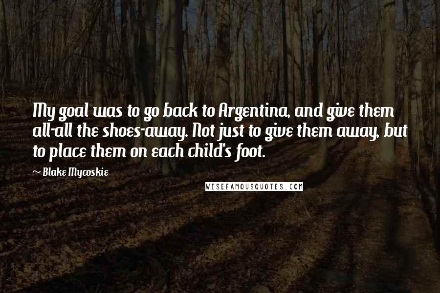 Blake Mycoskie Quotes: My goal was to go back to Argentina, and give them all-all the shoes-away. Not just to give them away, but to place them on each child's foot.