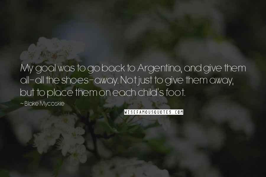 Blake Mycoskie Quotes: My goal was to go back to Argentina, and give them all-all the shoes-away. Not just to give them away, but to place them on each child's foot.